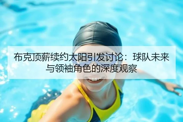 布克顶薪续约太阳引发讨论：球队未来与领袖角色的深度观察